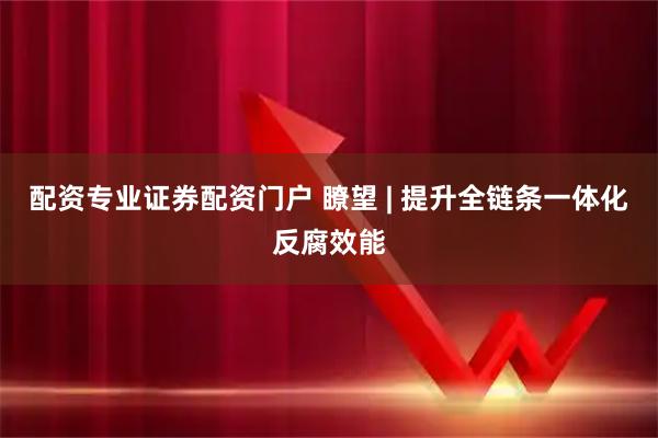 配资专业证券配资门户 瞭望 | 提升全链条一体化反腐效能